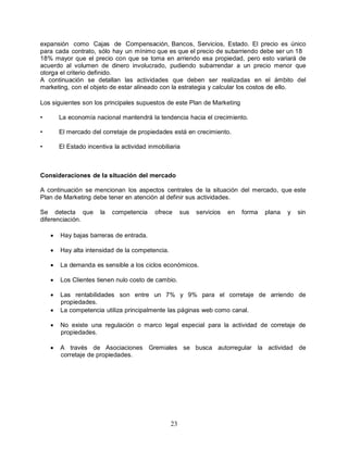 23
expansión como Cajas de Compensación, Bancos, Servicios, Estado. El precio es único
para cada contrato, sólo hay un mínimo que es que el precio de subarriendo debe ser un 18
18% mayor que el precio con que se toma en arriendo esa propiedad, pero esto variará de
acuerdo al volumen de dinero involucrado, pudiendo subarrendar a un precio menor que
otorga el criterio definido.
A continuación se detallan las actividades que deben ser realizadas en el ámbito del
marketing, con el objeto de estar alineado con la estrategia y calcular los costos de ello.
Los siguientes son los principales supuestos de este Plan de Marketing
• La economía nacional mantendrá la tendencia hacia el crecimiento.
• El mercado del corretaje de propiedades está en crecimiento.
• El Estado incentiva la actividad inmobiliaria
Consideraciones de la situación del mercado
A continuación se mencionan los aspectos centrales de la situación del mercado, que este
Plan de Marketing debe tener en atención al definir sus actividades.
Se detecta que la competencia ofrece sus servicios en forma plana y sin
diferenciación.
 Hay bajas barreras de entrada.
 Hay alta intensidad de la competencia.
 La demanda es sensible a los ciclos económicos.
 Los Clientes tienen nulo costo de cambio.
 Las rentabilidades son entre un 7% y 9% para el corretaje de arriendo de
propiedades.
 La competencia utiliza principalmente las páginas web como canal.
 No existe una regulación o marco legal especial para la actividad de corretaje de
propiedades.
 A través de Asociaciones Gremiales se busca autorregular la actividad de
corretaje de propiedades.
 