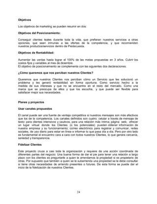 24
Objetivos
Los objetivos de marketing se pueden resumir en dos:
Objetivos del Posicionamiento:
Conseguir clientes leales durante toda la vida, que prefieran nuestros servicios a otras
opciones, que sean inmunes a las ofertas de la competencia, y que recomienden
nuestros productos/servicios dentro de Piedecuesta.
Objetivos de Rentabilidad:
Aumentar las ventas hasta lograr el 100% de las metas propuestas en 3 años. Cubrir los
costos fijos y variables al mes de diciembre.
El objetivo de posicionamiento se complementa con las siguientes dos declaraciones:
¿Cómo queremos que nos perciban nuestros Clientes?
Queremos que nuestros Clientes nos perciban cómo un Servicio que les solucionó un
problema y les generó rentabilidad en forma oportuna. Como servicio hecho a la
medida de sus intereses y que no se encuentra en el resto del mercado. Como una
marca que se preocupa de ellos y que los escucha, y que puede ser flexible para
satisfacer mejor sus necesidades.
Planes y proyectos
Usar canales propuestos
El canal puede ser una fuente de ventaja competitiva si nuestros mensajes son más efectivos
que los de la competencia. Los canales definidos son cuatro: celular a través de mensaje de
texto: para clientes intensivos y cautivos, para una relación más íntima; página web, ofrecer
un lugar virtual donde los Clientes (o los potenciales) pueden obtener información de
nuestra empresa y su funcionamiento; correo electrónico para registrar y comunicar, redes
sociales, de uso diario para estar en línea e informar lo que pasa día a día. Pero por otro lado
es fundamental el encuentro cara a cara con todos nuestros Clientes, lo que genera cercanía,
seriedad y transparencia.
Fidelizar Clientes
Este proyecto cruza a casi toda la organización y requiere de una acción coordinada de
diferentes partes del negocio. Una buena forma de dar el pie para tener una relación a largo
plazo con los clientes es preguntarle a quien le arrendamos la propiedad si es propietario de
otras. Por supuesto que también a quien se le subarrienda una propiedad se le debe consultar
si tiene otras necesidades de arriendo presentes o futuras. De esta forma se puede dar el
inicio de la fidelización de nuestros Clientes.
 