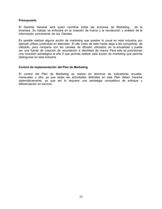 25
Presupuesto
El Gerente General será quien coordine todas las acciones de Marketing de la
empresa. Su trabajo se enfocará en la creación de marca y la recolección y análisis de la
información proveniente de los Clientes.
Es posible realizar alguna acción de marketing que quiebre lo usual en esta industria, por
ejemplo utilizar publicidad en televisión. El alto costo de este medio aleja a las compañías de
utilizarlo, pero rompería con los canales de difusión utilizados en la actualidad y puede
ser una fuente de creación de recordación e identidad de marca. Para esto se provisionan
una inversión estratégica al año 5 que permita realizar esta acción de marketing que permita
distinguirse en esta industria.
Control de implementación del Plan de Marketing
El control del Plan de Marketing se realiza en términos de indicadores anuales,
mensuales u otro, ya que todas las actividades definidas en este Plan deben hacerse
sistemáticamente, ya que así lo requiere una estrategia competitiva de enfoque y
diferenciación en servicio.
 
