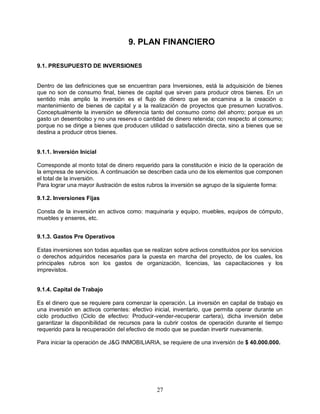 27
9. PLAN FINANCIERO
9.1. PRESUPUESTO DE INVERSIONES
Dentro de las definiciones que se encuentran para Inversiones, está la adquisición de bienes
que no son de consumo final, bienes de capital que sirven para producir otros bienes. En un
sentido más amplio la inversión es el flujo de dinero que se encamina a la creación o
mantenimiento de bienes de capital y a la realización de proyectos que presumen lucrativos.
Conceptualmente la inversión se diferencia tanto del consumo como del ahorro; porque es un
gasto un desembolso y no una reserva o cantidad de dinero retenida; con respecto al consumo;
porque no se dirige a bienes que producen utilidad o satisfacción directa, sino a bienes que se
destina a producir otros bienes.
9.1.1. Inversión Inicial
Corresponde al monto total de dinero requerido para la constitución e inicio de la operación de
la empresa de servicios. A continuación se describen cada uno de los elementos que componen
el total de la inversión.
Para lograr una mayor ilustración de estos rubros la inversión se agrupo de la siguiente forma:
9.1.2. Inversiones Fijas
Consta de la inversión en activos como: maquinaria y equipo, muebles, equipos de cómputo,
muebles y enseres, etc.
9.1.3. Gastos Pre Operativos
Estas inversiones son todas aquellas que se realizan sobre activos constituidos por los servicios
o derechos adquiridos necesarios para la puesta en marcha del proyecto, de los cuales, los
principales rubros son los gastos de organización, licencias, las capacitaciones y los
imprevistos.
9.1.4. Capital de Trabajo
Es el dinero que se requiere para comenzar la operación. La inversión en capital de trabajo es
una inversión en activos corrientes: efectivo inicial, inventario, que permita operar durante un
ciclo productivo (Ciclo de efectivo: Producir-vender-recuperar cartera), dicha inversión debe
garantizar la disponibilidad de recursos para la cubrir costos de operación durante el tiempo
requerido para la recuperación del efectivo de modo que se puedan invertir nuevamente.
Para iniciar la operación de J&G INMOBILIARIA, se requiere de una inversión de $ 40.000.000.
 