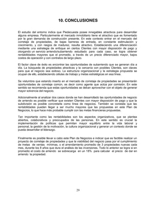 29
10. CONCLUSIONES
El estudio del entorno indica que Piedecuesta posee innegables atractivos para desarrollar
alguna empresa. Particularmente el mercado inmobiliario tiene el atractivo que es fomentado
por la gran demanda de construcción presente. En este contexto entrar en el mercado del
corretaje de propiedades, de bajas barreras de entrada, en constante estimulación y
crecimiento, y con rasgos de madurez, resulta atractivo. Estableciendo una diferenciación
mediante una estrategia de enfoque en ciertos Clientes con mayor disposición de pago y
otorgando un servicio arriendo/subarriendo estudiado para cada caso, se logra obtener
rentabilidades mayores que el promedio, a través de un precio diferenciado mayor, bajos
costos de operación y con contratos de largo plazo.
El factor clave de éxito es encontrar las oportunidades de subarriendo que se generan día a
día. La búsqueda de propiedades atractivas y la cercanía con posibles Clientes, son claves
para que el negocio sea exitoso. La estructura organizacional y la estrategia propuesta se
ocupan de ello, estableciendo células de trabajo y metas estratégicas en esa línea.
Se vislumbra que estando inserto en el mercado de corretaje de propiedades se presentarán
oportunidades de corretaje común, es decir como agente que actúa por comisión. En este
sentido se recomienda que estas oportunidades se deban aprovechar con el objeto de generar
mayor solvencia del negocio.
Adicionalmente al analizar dos casos donde se han desarrollado las oportunidades de negocio
de arriendo es posible verificar que existen Clientes con mayor disposición de pago y que la
subdivisión es posible concretarla como línea de negocios. También se constata que las
rentabilidades pueden llegar a ser mucho mayores que las propuestas en este Plan de
Negocios, lo que hace más probable cumplir con las metas financieras propuestas.
Tan importante como las rentabilidades son los aspectos organizativos, que se plantea
abiertos, colaborativos y preocupados de las personas. En este sentido es crucial la
implementación de políticas que permitan mayor equilibrio entre la vida laboral y
personal, la gestión de la motivación, la cultura organizacional y generar un contexto donde se
pueda desarrollar el liderazgo.
Finalmente es posible llevar a cabo este Plan de Negocios e indicar que es factible realizar un
proyecto de corretaje de propiedades y que la viabilidad del negocio pasa por el cumplimiento
de metas de ventas mínimas, o el arrendamiento promedio de 3 propiedades nuevas cada
mes, durante los 8 años que dura el análisis de las inversiones. Todo lo anterior se logra si en
promedio el costo de arriendo se sobrecarga en un 18% para calcular el precio de dar en
arriendo la propiedad.
 