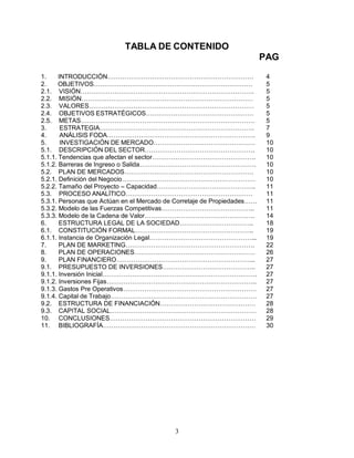 3
TABLA DE CONTENIDO
PAG
1. INTRODUCCIÓN…………………………………………………………… 4
2. OBJETIVOS………………………………………………………………… 5
2.1. VISIÓN………………………………………………………………………. 5
2.2. MISIÓN……………………………………………………………………… 5
2.3. VALORES…………………………………………………………………… 5
2.4. OBJETIVOS ESTRATÉGICOS…………………………………………… 5
2.5. METAS………………………………………………………………………. 5
3. ESTRATEGIA………………………………………………………………. 7
4. ANÁLISIS FODA……………………………………………………………. 9
5. INVESTIGACIÓN DE MERCADO………………………………………… 10
5.1. DESCRIPCIÓN DEL SECTOR……………………………………………. 10
5.1.1. Tendencias que afectan el sector…………………………………………. 10
5.1.2. Barreras de Ingreso o Salida………………………………………………. 10
5.2. PLAN DE MERCADOS……………………………………………………. 10
5.2.1. Definición del Negocio……………………………………………………… 10
5.2.2. Tamaño del Proyecto – Capacidad……………………………………….. 11
5.3. PROCESO ANALÍTICO…………………………………………………… 11
5.3.1. Personas que Actúan en el Mercado de Corretaje de Propiedades…… 11
5.3.2. Modelo de las Fuerzas Competitivas…………………………………….. 11
5.3.3. Modelo de la Cadena de Valor……………………………………………. 14
6. ESTRUCTURA LEGAL DE LA SOCIEDAD…………………………….. 18
6.1. CONSTITUCIÓN FORMAL……………………………………………….. 19
6.1.1. Instancia de Organización Legal…………………………………………... 19
7. PLAN DE MARKETING……………………………………………………. 22
8. PLAN DE OPERACIONES………………………………………………… 26
9. PLAN FINANCIERO………………………………………………………... 27
9.1. PRESUPUESTO DE INVERSIONES…………………………………….. 27
9.1.1. Inversión Inicial………………………………………………………………. 27
9.1.2. Inversiones Fijas…………………………………………………………….. 27
9.1.3. Gastos Pre Operativos……………………………………………………… 27
9.1.4. Capital de Trabajo…………………………………………………………… 27
9.2. ESTRUCTURA DE FINANCIACIÓN……………………………………… 28
9.3. CAPITAL SOCIAL…………………………………………………………… 28
10. CONCLUSIONES…………………………………………………………… 29
11. BIBLIOGRAFÍA……………………………………………………………… 30
 