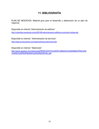 30
11. BIBLIOGRAFÍA
PLAN DE NEGOCIOS. Material guía para el desarrollo y elaboración de un plan de
negocios.
Disponible en internet “Administración de edificios”
http://colombia.nexolocal.com/p525186-administracion-edificios-conjuntos-clubes-etc
Disponible en internet: “Administración de servicios”
http://www.puntourbano.com/administracion/servicios.htm
Disponible en internet: “Diplomado”
http://www.aseduis.com/download/PROPUESTA%20DIPLOMADO%20ADMINISTRACION
%20DE%20PROPIEDAD%20HORIZONTAL.pdf
 