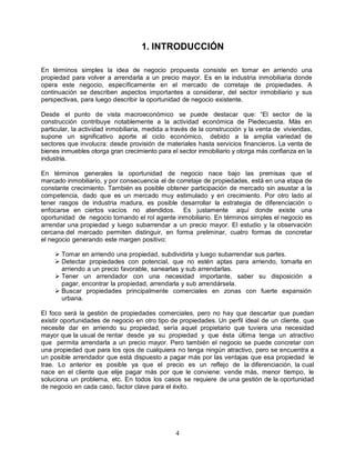 4
1. INTRODUCCIÓN
En términos simples la idea de negocio propuesta consiste en tomar en arriendo una
propiedad para volver a arrendarla a un precio mayor. Es en la industria inmobiliaria donde
opera este negocio, específicamente en el mercado de corretaje de propiedades. A
continuación se describen aspectos importantes a considerar, del sector inmobiliario y sus
perspectivas, para luego describir la oportunidad de negocio existente.
Desde el punto de vista macroeconómico se puede destacar que: “El sector de la
construcción contribuye notablemente a la actividad económica de Piedecuesta. Más en
particular, la actividad inmobiliaria, medida a través de la construcción y la venta de viviendas,
supone un significativo aporte al ciclo económico, debido a la amplia variedad de
sectores que involucra: desde provisión de materiales hasta servicios financieros. La venta de
bienes inmuebles otorga gran crecimiento para el sector inmobiliario y otorga más confianza en la
industria.
En términos generales la oportunidad de negocio nace bajo las premisas que el
marcado inmobiliario, y por consecuencia el de corretaje de propiedades, está en una etapa de
constante crecimiento. También es posible obtener participación de mercado sin asustar a la
competencia, dado que es un mercado muy estimulado y en crecimiento. Por otro lado al
tener rasgos de industria madura, es posible desarrollar la estrategia de diferenciación o
enfocarse en ciertos vacíos no atendidos. Es justamente aquí donde existe una
oportunidad de negocio tomando el rol agente inmobiliario. En términos simples el negocio es
arrendar una propiedad y luego subarrendar a un precio mayor. El estudio y la observación
cercana del mercado permiten distinguir, en forma preliminar, cuatro formas de concretar
el negocio generando este margen positivo:
 Tomar en arriendo una propiedad, subdividirla y luego subarrendar sus partes.
 Detectar propiedades con potencial, que no estén aptas para arriendo, tomarla en
arriendo a un precio favorable, sanearlas y sub arrendarlas.
 Tener un arrendador con una necesidad importante, saber su disposición a
pagar, encontrar la propiedad, arrendarla y sub arrendársela.
 Buscar propiedades principalmente comerciales en zonas con fuerte expansión
urbana.
El foco será la gestión de propiedades comerciales, pero no hay que descartar que puedan
existir oportunidades de negocio en otro tipo de propiedades. Un perfil ideal de un cliente, que
necesite dar en arriendo su propiedad, sería aquel propietario que tuviera una necesidad
mayor que la usual de rentar desde ya su propiedad y que ésta última tenga un atractivo
que permita arrendarla a un precio mayor. Pero también el negocio se puede concretar con
una propiedad que para los ojos de cualquiera no tenga ningún atractivo, pero se encuentra a
un posible arrendador que está dispuesto a pagar más por las ventajas que esa propiedad le
trae. Lo anterior es posible ya que el precio es un reflejo de la diferenciación, la cual
nace en el cliente que elije pagar más por que le conviene: vende más, menor tiempo, le
soluciona un problema, etc. En todos los casos se requiere de una gestión de la oportunidad
de negocio en cada caso, factor clave para el éxito.
 
