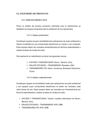 5.2. INGENIERÍA DE PROYECTO
5.2.1. PROCESO PRODUCTIVO
Previo al análisis del proceso productivo pertinente para la radioemisora se
detallarán los equipos necesarios para la realización de sus operaciones.
5.2.1.1. Equipos profesionales
Constituyen equipos de gran sensibilidad para aplicaciones de audio profesional y
ofrecen durabilidad en sus componentes electrónicos en cuanto a uso constante.
Estos equipos deben ser revisados semestralmente por técnicos especializados y
realizar pruebas de niveles de audio.
Para aplicación en radiodifusión se tienen las siguientes marcas:
ESTUDIO Y RADIODIFUSION: Denon, Marantz, Sony.
ENLACE ESTUDIOS – TRASNSMISOR: Mosseley y Mati
TRANSMISORES FM: Harris, Armstrong, Broadcast Electronics,
Crown.
5.2.1.2. Equipos semiprofesionales
Constituyen equipos de sensibilidad media para aplicaciones de audio profesional
y son equipos cuyos componentes electrónicos se deben ser revisados cada
cierto tiempo de uso. Estos equipos deben ser revisados por trimestralmente por
técnicos especializados y realizar pruebas de niveles de audio.
ESTUDIO Y RADIODIFUSION: Tascam, modelos alternativos de Denon,
Marantz, Sony.
ENLACE ESTUDIOS – TRASNSMISOR: RVR, OMB.
TRANSMISORES FM: RVR, OMB.
 