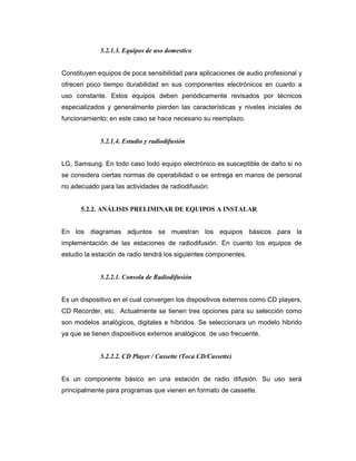 5.2.1.3. Equipos de uso domestico
Constituyen equipos de poca sensibilidad para aplicaciones de audio profesional y
ofrecen poco tiempo durabilidad en sus componentes electrónicos en cuanto a
uso constante. Estos equipos deben periódicamente revisados por técnicos
especializados y generalmente pierden las características y niveles iniciales de
funcionamiento; en este caso se hace necesario su reemplazo.
5.2.1.4. Estudio y radiodifusión
LG, Samsung. En todo caso todo equipo electrónico es susceptible de daño si no
se considera ciertas normas de operabilidad o se entrega en manos de personal
no adecuado para las actividades de radiodifusión.
5.2.2. ANÁLISIS PRELIMINAR DE EQUIPOS A INSTALAR
En los diagramas adjuntos se muestran los equipos básicos para la
implementación de las estaciones de radiodifusión. En cuanto los equipos de
estudio la estación de radio tendrá los siguientes componentes.
5.2.2.1. Consola de Radiodifusión
Es un dispositivo en el cual convergen los dispositivos externos como CD players,
CD Recorder, etc. Actualmente se tienen tres opciones para su selección como
son modelos analógicos, digitales e híbridos. Se seleccionara un modelo hibrido
ya que se tienen dispositivos externos analógicos de uso frecuente.
5.2.2.2. CD Player / Cassette (Toca CD/Cassette)
Es un componente básico en una estación de radio difusión. Su uso será
principalmente para programas que vienen en formato de cassette.
 