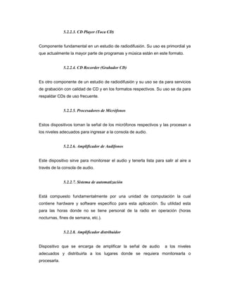 5.2.2.3. CD Player (Toca CD)
Componente fundamental en un estudio de radiodifusión. Su uso es primordial ya
que actualmente la mayor parte de programas y música están en este formato.
5.2.2.4. CD Recorder (Grabador CD)
Es otro componente de un estudio de radiodifusión y su uso se da para servicios
de grabación con calidad de CD y en los formatos respectivos. Su uso se da para
respaldar CDs de uso frecuente.
5.2.2.5. Procesadores de Micrófonos
Estos dispositivos toman la señal de los micrófonos respectivos y las procesan a
los niveles adecuados para ingresar a la consola de audio.
5.2.2.6. Amplificador de Audífonos
Este dispositivo sirve para monitorear el audio y tenerla lista para salir al aire a
través de la consola de audio.
5.2.2.7. Sistema de automatización
Está compuesto fundamentalmente por una unidad de computación la cual
contiene hardware y software especifico para esta aplicación. Su utilidad esta
para las horas donde no se tiene personal de la radio en operación (horas
nocturnas, fines de semana, etc.).
5.2.2.8. Amplificador distribuidor
Dispositivo que se encarga de amplificar la señal de audio a los niveles
adecuados y distribuirla a los lugares donde se requiera monitorearla o
procesarla.
 