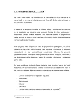 5.4. MODELO DE PROGRAMACIÓN
La radio, como modo de comunicación e intermediación social dentro de la
comunidad, es un recurso estratégico para el desarrollo de las nacionalidades en
la Amazonia ecuatoriana.
A través de la programación radial se informa, educa y entretiene a las personas
y, se establece una ventana para compartir formas de vida, costumbres y
tradiciones. En este sentido, mediante una propuesta distinta de programación
radial, se crea un espacio social para la acción creativa de las nacionalidades del
norte amazónico del Ecuador.
Este proyecto radial propone un estilo de programación participativa, educativa,
pluralista e integral en sus contenidos, para revitalizar y revalorizar la presencia
sociocultural de las nacionalidades amazónicas. Además, la presente
programación será promotora del mejoramiento humano, ecológico, ambiental y
de sostenibilidad del ecosistema a través de procesos informativos y educativos
por la radio.
En este sentido es pertinente hablar tanto de radio oyentes, cuanto de “radio
hablantes”, en reconocimiento del carácter participativo que debe tener la radio en
los medios populares. Recogemos algunos elementos centrales en este enfoque:
• La radio participativa da la palabra al pueblo
• Es pluralista
• Es horizontal
• Integral
• Educativa
• La radio participativa es creadora de espacios de expresión28
28
ALER-FTPP, op. cit., p. 62
 