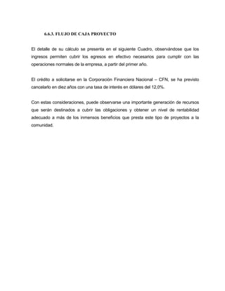 6.6.3. FLUJO DE CAJA PROYECTO
El detalle de su cálculo se presenta en el siguiente Cuadro, observándose que los
ingresos permiten cubrir los egresos en efectivo necesarios para cumplir con las
operaciones normales de la empresa, a partir del primer año.
El crédito a solicitarse en la Corporación Financiera Nacional – CFN, se ha previsto
cancelarlo en diez años con una tasa de interés en dólares del 12,0%.
Con estas consideraciones, puede observarse una importante generación de recursos
que serán destinados a cubrir las obligaciones y obtener un nivel de rentabilidad
adecuado a más de los inmensos beneficios que presta este tipo de proyectos a la
comunidad.
 