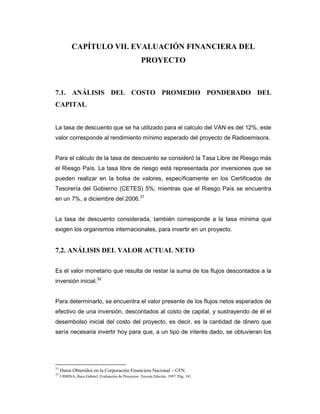 CAPÍTULO VII. EVALUACIÓN FINANCIERA DEL
PROYECTO
7.1. ANÁLISIS DEL COSTO PROMEDIO PONDERADO DEL
CAPITAL
La tasa de descuento que se ha utilizado para el calculo del VAN es del 12%, este
valor corresponde al rendimiento mínimo esperado del proyecto de Radioemisora.
Para el cálculo de la tasa de descuento se consideró la Tasa Libre de Riesgo más
el Riesgo País. La tasa libre de riesgo está representada por inversiones que se
pueden realizar en la bolsa de valores, específicamente en los Certificados de
Tesorería del Gobierno (CETES) 5%; mientras que el Riesgo País se encuentra
en un 7%, a diciembre del 2006.31
La tasa de descuento considerada, también corresponde a la tasa mínima que
exigen los organismos internacionales, para invertir en un proyecto.
7.2. ANÁLISIS DEL VALOR ACTUAL NETO
Es el valor monetario que resulta de restar la suma de los flujos descontados a la
inversión inicial.32
Para determinarlo, se encuentra el valor presente de los flujos netos esperados de
efectivo de una inversión, descontados al costo de capital, y sustrayendo de él el
desembolso inicial del costo del proyecto, es decir, es la cantidad de dinero que
sería necesaria invertir hoy para que, a un tipo de interés dado, se obtuvieran los
31
Datos Obtenidos en la Corporación Financiera Nacional – CFN.
32
URBINA, Baca Gabriel; Evaluación de Proyectos. Tercera Edición. 1997. Pág. 181.
 