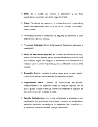 Baffle: Es el mueble que encierra el altoparlante y que tiene
características especiales para darle mayor sonoridad.
Cuñas: También se les conoce con el nombre de spots o comerciales y
son los mensajes que en forma corta, se utilizan con fines publicitarios o
promocionales.
Frecuencia: Número de vibraciones por segundo que determina el canal
de transmisión de cada emisora.
Frecuencia Asignada: Centro de la banda de frecuencias asignadas a
una estación.
Banda de Frecuencia Asignada: Es la banda de frecuencia en cuyo
interior se autoriza la emisión de una estación determinada; la anchura de
esta banda se asigna para asegurar la transmisión de la información a la
velocidad y con la calidad requeridas y para la protección necesaria entre
canales.
Concesión: Contrato mediante el cual se otorga a una persona natural o
jurídica el derecho a explotar servicios de telecomunicaciones.
Programación radial: Conjunto de instrucciones secuenciales,
correspondientes a un algoritmo escrito en cualquier lenguaje, con los
que se puede realizar un trabajo determinado mediante la ejecución de
tales instrucciones en un centro de radio.
Estación Radioeléctrica: Uno o mas transmisores o receptores, o una
combinación de transmisores o receptores incluyendo las instalaciones,
asesorías, necesarias para asegurar un servicio de radiocomunicación, o
el servicio de radioastronomía en un lugar determinado.
 