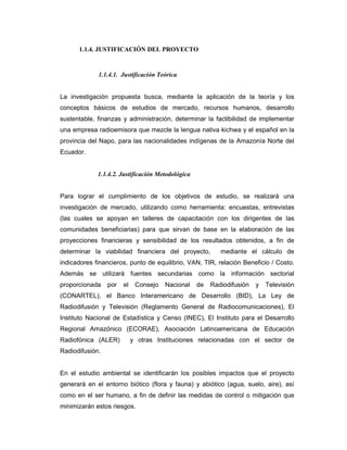 1.1.4. JUSTIFICACIÓN DEL PROYECTO
1.1.4.1. Justificación Teórica
La investigación propuesta busca, mediante la aplicación de la teoría y los
conceptos básicos de estudios de mercado, recursos humanos, desarrollo
sustentable, finanzas y administración, determinar la factibilidad de implementar
una empresa radioemisora que mezcle la lengua nativa kichwa y el español en la
provincia del Napo, para las nacionalidades indígenas de la Amazonía Norte del
Ecuador.
1.1.4.2. Justificación Metodológica
Para lograr el cumplimiento de los objetivos de estudio, se realizará una
investigación de mercado, utilizando como herramienta: encuestas, entrevistas
(las cuales se apoyan en talleres de capacitación con los dirigentes de las
comunidades beneficiarias) para que sirvan de base en la elaboración de las
proyecciones financieras y sensibilidad de los resultados obtenidos, a fin de
determinar la viabilidad financiera del proyecto, mediante el cálculo de
indicadores financieros, punto de equilibrio, VAN, TIR, relación Beneficio / Costo.
Además se utilizará fuentes secundarias como la información sectorial
proporcionada por el Consejo Nacional de Radiodifusión y Televisión
(CONARTEL), el Banco Interamericano de Desarrollo (BID), La Ley de
Radiodifusión y Televisión (Reglamento General de Radiocomunicaciones), El
Instituto Nacional de Estadística y Censo (INEC), El Instituto para el Desarrollo
Regional Amazónico (ECORAE), Asociación Latinoamericana de Educación
Radiofónica (ALER) y otras Instituciones relacionadas con el sector de
Radiodifusión.
En el estudio ambiental se identificarán los posibles impactos que el proyecto
generará en el entorno biótico (flora y fauna) y abiótico (agua, suelo, aire), así
como en el ser humano, a fin de definir las medidas de control o mitigación que
minimizarán estos riesgos.
 