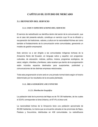CAPÍTULO III. ESTUDIO DE MERCADO
3.1. DEFINICIÓN DEL SERVICIO
3.1.1. USOS Y ESPECIFICACIONES DEL SERVICIO
El servicio de radiodifusión se identifica dentro del sector de la comunicación, que
es el caso del presente estudio, constituye un servicio cuyo fin es la difusión y
recuperación de tradiciones, valores y cultura en la nacionalidad Kichwa así como
también el fortalecimiento de la comunicación entre comunidades, generando un
modelo de gestión empresarial.
Este servicio va a ser dirigido a las comunidades indígenas kichwas de la
Amazonía Norte del Ecuador, en lenguaje nativo y español, con programas:
culturales, de educación, noticias, política, música, programas ecológicos, de
salud, religión, infantiles y familiares; cabe recalcar que dentro de la programación
están incluidos espacios destinados para auspiciantes, publicidad y
comunicaciones de las distintas empresas relacionadas.
Toda esta programación al aire será en una jornada normal diaria según el horario
determinado por los resultados de la encuesta planteada.
3.1.2. ÁREA GEOGRÁFICA DE CONSUMO
3.1.2.1. Distribución Geográfica
La población total de la provincia del Napo es de 79.139 habitantes, de los cuales
el 32.6% corresponden al área Urbana y el 67.4% al área rural.
La nacionalidad kichwa de la Amazonía tiene una población aproximada de
80.000 habitantes, la misma que se encuentra ubicada en las provincias de Napo,
Pastaza y Sucumbíos, distribuidas en 438 comunidades. La radiodifusora
 