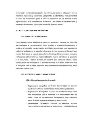 comunidad y como sectores sociales específicos, así como su articulación con las
instancias regionales y nacionales. Comprender a cabalidad su institucionalidad,
es decir los mecanismos para la toma de decisiones en los distintos niveles
organizativos y sus competencias específicas, las formas de representación y
liderazgo; las funciones y principios éticos que guían su acción.
3.2. CONSUMIDOR DEL SERVICIO
3.2.1. PERFIL DEL CONSUMIDOR
Es un pueblo con una economía de transición al mercado, parte de sus productos
son destinados al consumo dentro de su familia y el excedente lo destinan a la
venta en el mercado. Las principales actividades económicas y de subsistencia
tradicional se basan en la agricultura itinerante de roza y quema en las purinas o
huertas de la selva; la caza, la pesca, la recolección y el intercambio de productos
y artesanías, últimamente han incorporado como nuevas actividades la ganadería
y el ecoturismo. Trabajan también en cestería para consumo interno. Como
consecuencia del desarrollo de la actividad turística en la zona, están dedicados
al trabajo de talla de balsa, destinada exclusivamente al mercado turístico, local,
nacional e internacional.
3.2.2. SEGMENTACIÓN DEL CONSUMIDOR
3.2.2.1. Tipos de Segmentación de mercado
Segmentación Geográfica. subdivisión de mercados con base en
su ubicación. Posee características mensurables y accesibles.
Segmentación Demográfica. se utiliza con mucha frecuencia y está
muy relacionada con la demanda y es relativamente fácil de
medir. Entre las características demográficas más conocidas
están: la edad, el género, el ingreso y la escolaridad.
Segmentación Psicográfica. Consiste en examinar atributos
relacionados con pensamientos, sentimientos y conductas de una
 