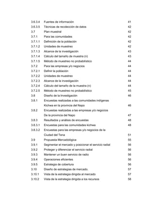 3.6.3.4 Fuentes de información 41
3.6.3.5 Técnicas de recolección de datos 42
3.7 Plan muestral 42
3.7.1 Para las comunidades 42
3.7.1.1 Definición de la población 42
3.7.1.2 Unidades de muestreo 42
3.7.1.3 Alcance de la investigación 43
3.7.1.4 Cálculo del tamaño de muestra (n) 43
3.7.1.5 Método de muestreo no probabilístico 44
3.7.2 Para las empresas y/o negocios 44
3.7.2.1 Definir la población 44
3.7.2.2 Unidades de muestreo 44
3.7.2.3 Alcance de la investigación 44
3.7.2.4 Cálculo del tamaño de la muestra (n) 44
3.7.2.5 Método de muestreo no probabilístico 45
3.8 Diseño de la Investigación 46
3.8.1 Encuestas realizadas a las comunidades indígenas
Kichwa en la provincia del Napo 46
3.8.2 Encuestas realizadas a las empresas y/o negocios
De la provincia del Napo 47
3.8.3 Resultados y análisis de encuestas 48
3.8.3.1 Encuestas para las comunidades kichwa 48
3.8.3.2 Encuestas para las empresas y/o negocios de la
Ciudad del Tena 51
3.9 Propuesta Mercadológica 55
3.9.1 Segmentar el mercado y posicionar el servicio radial 56
3.9.2 Proteger y diferenciar el servicio radial 56
3.9.3 Mantener un buen servicio de radio 56
3.9.4 Operaciones eficientes 56
3.9.5 Estrategia de cobertura 56
3.10 Diseño de estrategias de mercado. 57
3.10.1 Vista de la estrategia dirigida al mercado 57
3.10.2 Vista de la estrategia dirigida a los recursos 58
 