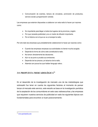 • Comunicación de eventos, lectura de circulares, promoción de productos,
servicio social y programación variada.
Las empresas que estarían dispuestas a colaborar con esta radio lo hacen por razones
como:
• Es importante para llegar a todos los lugares de la provincia y región.
• Por que necesita publicidad y es un medio de difusión importante.
• Por el idioma con el que se va a manejar la radio.
Por otro lado las empresas que probablemente colaborarían lo hacer por razones como:
• Cuando las empresas empiezas sus actividades no tienen mucha acogida.
• Depende la forma de cómo este constituida la radio.
• No toman directamente las decisiones.
• Aún no se pone a prueba sus emisiones.
• Depende de los precios y el alcance de la radio.
• Además son pocos los que hablan lenguaje nativo.
3.9. PROPUESTA MERCADOLÓGICA22
En el desarrollo de la investigación de mercado una de las metodologías que
sobresalió fue tener en cuenta los siguientes factores al momento de pensar
lanzar al mercado este servicio, este estudio se basa en la investigación periódica
de la aceptación de los consumidores en este caso radioescuchas y las empresas
que requieren nuestros servicios de publicidad en radio los siguientes tópicos son
fundamentales para encontrar un buen posicionamiento:
22
www.gestiopolis.com
 