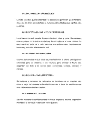 4.4.6. SOLIDARIDAD Y COOPERACIÓN
La radio considera que la solidaridad y la cooperación permitirán que el horizonte
del poder del dinero se vierta hacia la humanización del trabajo que significa a las
personas.
4.4.7. RESPONSABILIDAD Y ÉTICA PROFESIONAL
La radioemisora será escuela de comportamiento, ética y moral. Sus acciones
estarán guiadas por la justicia equitativa y los principios de la moral cristiana. La
responsabilidad social de la radio hace que sus acciones sean desinteresadas,
humanas y puntuales a la necesidad real.
4.4.8. PENSAMIENTO PROACTIVO
Estamos convencidos de que todas las personas tienen el talento y la capacidad
suficientes para ser creativos y con voluntad, para anticipar el futuro para
responder con éxito a los nuevos retos económicos, sociales, culturales y
morales.
4.4.9. DEMOCRACIA PARTICIPATIVA
Se configura la necesidad de racionalizar las decisiones de un colectivo para
evitar el juego de intereses en las elecciones o en la toma de decisiones que
sean de la responsabilidad colectiva.
4.4.10. CONFIDENCIALIDAD
Se debe mantener la confidencialidad en lo que respecta a asuntos corporativos
internos de la radio que no se hayan hecho públicos.
 