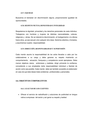 4.5.7. EQUIDAD
Buscamos el bienestar sin discriminación alguna, proporcionando igualdad de
oportunidades.
4.5.8. RESPETO MUTUO, HONESTIDAD E INTEGRIDAD
Respetamos la dignidad, privacidad y los derechos personales de cada individuo.
Trabajamos con hombres y mujeres de distintas nacionalidades, culturas,
religiones y etnias. No se tolerará la discriminación, el hostigamiento o la ofensa
hacia otros, ya sea sexual o de cualquier otra clase. Seremos abiertos y honestos,
y asumiremos nuestra responsabilidad.
4.5.9. DIRECCIÓN, RESPONSABILIDAD Y SUPERVISIÓN
Cada mando asume la responsabilidad de los actos llevados a cabo por los
colaboradores a su cargo y debe ganarse su respeto mostrando un
comportamiento, actuación, franqueza y competencia social ejemplares. Debe
marcar objetivos claros, ambiciosos y realistas, dirigir primando la confianza,
concediendo a sus empleados tanta responsabilidad individual y libertad de
acción como sea posible. Cada mando debe ser también accesible al colaborador
en caso de que éste desee tratar problemas profesionales y personales.
4.6. OBJETIVOS CORPORATIVOS
4.6.1. LEALTAD DE LOS CLIENTES
• Ofrecer el servicio de radiodifusión y soluciones de publicidad en lengua
nativa a empresas del sector y así ganar su respeto y lealtad.
 