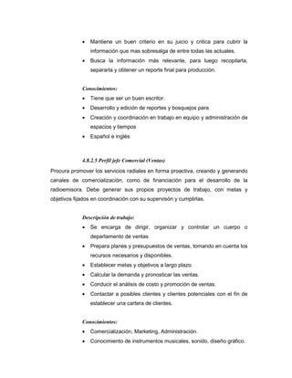 • Mantiene un buen criterio en su juicio y critica para cubrir la
información que mas sobresalga de entre todas las actuales.
• Busca la información más relevante, para luego recopilarla,
separarla y obtener un reporte final para producción.
Conocimientos:
• Tiene que ser un buen escritor.
• Desarrollo y edición de reportes y bosquejos para
• Creación y coordinación en trabajo en equipo y administración de
espacios y tiempos
• Español e inglés
4.8.2.5 Perfil jefe Comercial (Ventas)
Procura promover los servicios radiales en forma proactiva, creando y generando
canales de comercialización, como de financiación para el desarrollo de la
radioemisora. Debe generar sus propios proyectos de trabajo, con metas y
objetivos fijados en coordinación con su supervisón y cumplirlas.
Descripción de trabajo:
• Se encarga de dirigir, organizar y controlar un cuerpo o
departamento de ventas
• Prepara planes y presupuestos de ventas, tomando en cuenta los
recursos necesarios y disponibles.
• Establecer metas y objetivos a largo plazo.
• Calcular la demanda y pronosticar las ventas.
• Conducir el análisis de costo y promoción de ventas.
• Contactar a posibles clientes y clientes potenciales con el fin de
establecer una cartera de clientes.
Conocimientos:
• Comercialización, Marketing, Administración.
• Conocimiento de instrumentos musicales, sonido, diseño gráfico.
 
