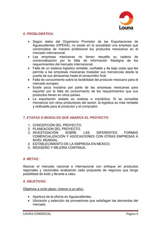 6. PROBLEMÁTICA:

   •   Según datos del Organismo Promotor de las Exportaciones de
       Aguascalientes (OPEXA), no existe en la actualidad una empresa que
       comercialice de manera profesional los productos mexicanos en el
       mercado internacional.
   •   Las empresas mexicanas no tienen resuelta su cadena de
       comercialización por la falta de información fidedigna de los
       requerimientos del mercado internacional.
   •   Falta de un sistema logístico rentable, confiable y de bajo costo que les
       permita a las empresas mexicanas trasladar sus mercancías desde la
       puerta de sus almacenes hasta el consumidor final.
   •   Falta de conocimiento sobre la factibilidad del producto mexicano para el
       mercado europeo.
   •   Existe poca iniciativa por parte de las empresas mexicanas para
       exportar por la falta de conocimiento de los requerimientos que sus
       productos tienen en otros países.
   •   La exportación aislada es costosa e impráctica. Si se consolida
       mercancía con otros productores del sector, la logística es más rentable
       y redituable para el productor y el comprador.


7. ETAPAS O MODULOS QUE ABARCA EL PROYECTO:

   1. CONCEPCIÓN DEL PROYECTO.
   2. PLANEACION DEL PROYECTO.
   3. INVESTIGACIÓN   SOBRE     LAS    DIFERENTES  FORMAS
      COMERCIALIZACIÓN Y ASOCIACIONES CON OTRAS EMPRESAS A
      NIVEL MUNDIAL.
   4. ESTABLECIMIENTO DE LA EMPRESA EN MEXICO.
   5. REDISEÑO Y MEJORA CONTINUA.


8. METAS:

Abarcar el mercado nacional e internacional con enfoque en productos
regionales y nacionales analizando cada propuesta de negocios que tenga
posibilidad de éxito y llevarla a cabo.

9. OBJETIVOS:

Objetivos a corto plazo: (menor a un año):

   •   Apertura de la oficina en Aguascalientes.
   •   Ubicación y selección de proveedores que satisfagan las demandas del
       mercado.

LOUNA COMERCIAL                                                        Página 4
 