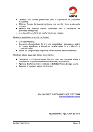 •   Contacto con clientes potenciales para la exportación de productos
       mexicanos.
   •   Obtener fuentes de financiamiento que nos permitan llevar a cabo este
       proyecto.
   •   Reunión con diversos clientes potenciales para la elaboración de
       proyectos de negocios.
   •   Investigación constante de oportunidades de negocio.

Objetivos a mediano plazo: (de 1 a 3 años):

   •   Generar utilidades.
   •   Mantener a los directivos del proyecto capacitados y actualizados sobre
       las nuevas tecnologías y alternativas para la mejora de la producción y
       comercialización.
   •   Saldar los compromisos adquiridos con las fuentes de financiamiento.

Objetivos a largo plazo: (de 3 años en adelante):

   •   Consolidar la Comercializadora LOUNA como una empresa sólida y
       rentable que proporciones beneficios sociales y económicos.
   •   Apertura de oficinas representativas en Estados Unidos, Europa y Asia.
   •   Expandir el mercado a otros continentes.




                              LIN. LOURDES AURORA NARVÁEZ CLAVERÁN
                                                lnarvaez@louna.com.mx




                                           Aguascalientes, Ags., Enero de 2010




LOUNA COMERCIAL                                                       Página 5
 