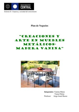 Solemne II - Empresa y sociedad del conocimiento




                                       Plan de Negocios



                “Creaciones y
               arte en muebles
                  metálicos-
               madera Vanina”




                                                   Integrantes: Vanina Matus
                                                                Yasna Palma
                                                   Profesor: Jorge Israel Russo
 