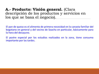 A.- Producto: Visión general. (Clara
descripción de los productos y servicios en
los que se basa el negocio).
El pan de queso es el alimento de primera necesidad en la canasta familiar del
bogotano en general y del vecino de Soacha en particular, básicamente para
la hora del desayuno.
El postre especial por los estudios realizados en la zona, tiene consumo
importante por las tardes.

 