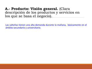 A.- Producto: Visión general. (Clara
descripción de los productos y servicios en
los que se basa el negocio).
Las salteñas tienen una alta demanda durante la mañana, básicamente en el
ámbito secundario y universitario.

 