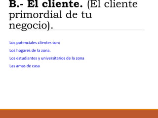 B.- El cliente. (El cliente
primordial de tu
negocio).
Los potenciales clientes son:
Los hogares de la zona.
Los estudiantes y universitarios de la zona
Las amas de casa

 