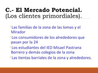 C.- El Mercado Potencial.
(Los clientes primordiales).
◦Las familias de la zona de las lomas y el
Mirador
◦Los consumidores de los alrededores que
pasan por la 24
◦Los estudiantes del IED Misael Pastrana
Borrero y demás colegios de la zona
◦Las tientas barriales de la zona y alrededores.

 