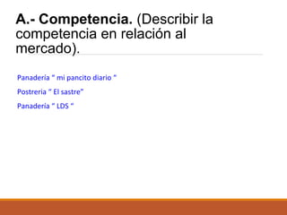 A.- Competencia. (Describir la
competencia en relación al
mercado).
Panadería “ mi pancito diario “
Postreria “ El sastre”
Panadería “ LDS “

 