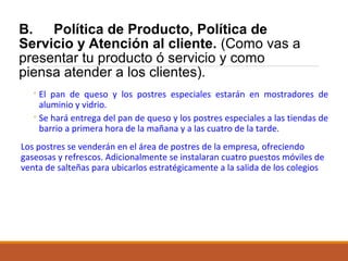 B. Política de Producto, Política de
Servicio y Atención al cliente. (Como vas a
presentar tu producto ó servicio y como
piensa atender a los clientes).
◦ El pan de queso y los postres especiales estarán en mostradores de
aluminio y vidrio.
◦ Se hará entrega del pan de queso y los postres especiales a las tiendas de
barrio a primera hora de la mañana y a las cuatro de la tarde.
Los postres se venderán en el área de postres de la empresa, ofreciendo
gaseosas y refrescos. Adicionalmente se instalaran cuatro puestos móviles de
venta de salteñas para ubicarlos estratégicamente a la salida de los colegios

 
