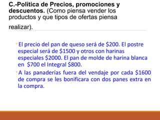 C.-Política de Precios, promociones y
descuentos. (Como piensa vender los
productos y que tipos de ofertas piensa
realizar).
◦El precio del pan de queso será de $200. El postre
especial será de $1500 y otros con harinas
especiales $2000. El pan de molde de harina blanca
en $700 el Integral $800.
◦A las panaderías fuera del vendaje por cada $1600
de compra se les bonificara con dos panes extra en
la compra.

 