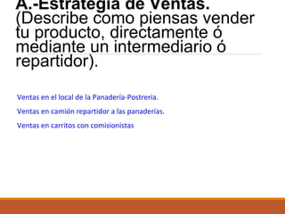 A.-Estrategia de Ventas.
(Describe como piensas vender
tu producto, directamente ó
mediante un intermediario ó
repartidor).
Ventas en el local de la Panadería-Postreria.
Ventas en camión repartidor a las panaderías.
Ventas en carritos con comisionistas

 