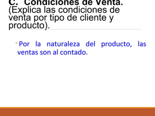C. Condiciones de Venta.
(Explica las condiciones de
venta por tipo de cliente y
producto).
◦Por la naturaleza del producto, las
ventas son al contado.

 