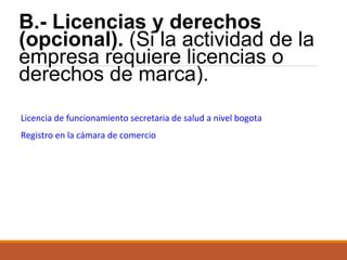 B.- Licencias y derechos
(opcional). (Si la actividad de la
empresa requiere licencias o
derechos de marca).
Licencia de funcionamiento secretaria de salud a nivel bogota
Registro en la cámara de comercio

 