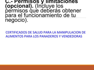 C.- Permisos y limitaciones
(opcional). (Incluye los
permisos que deberás obtener
para el funcionamiento de tu
negocio).
CERTIFICADOS DE SALUD PARA LA MANIPULACION DE
ALIMENTOS PARA LOS PANADEROS Y VENDEDORAS

 