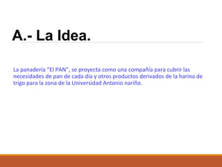 A.- La Idea.
La panadería “El PAN”, se proyecta como una compañía para cubrir las
necesidades de pan de cada día y otros productos derivados de la harina de
trigo para la zona de la Universidad Antonio nariño.

 