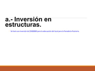 a.- Inversión en
estructuras.
◦ Se hará una inversión de $5000000 para la adecuación del local para la Panaderia-Postreria.

 