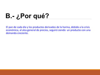 B.- ¿Por qué?
El pan de cada dia y los productos derivados de la harina, debido a la crisis
económica, al alza general de precios, seguirá siendo un producto con una
demanda creciente.

 