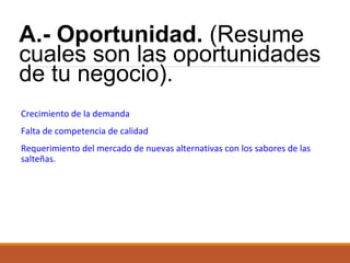 A.- Oportunidad. (Resume
cuales son las oportunidades
de tu negocio).
Crecimiento de la demanda
Falta de competencia de calidad
Requerimiento del mercado de nuevas alternativas con los sabores de las
salteñas.

 