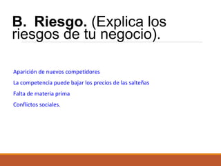B. Riesgo. (Explica los
riesgos de tu negocio).
Aparición de nuevos competidores
La competencia puede bajar los precios de las salteñas
Falta de materia prima
Conflictos sociales.

 