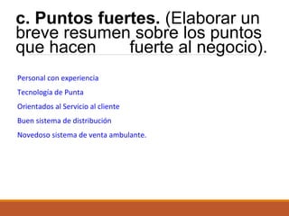 c. Puntos fuertes. (Elaborar un
breve resumen sobre los puntos
que hacen
fuerte al negocio).
Personal con experiencia
Tecnología de Punta
Orientados al Servicio al cliente
Buen sistema de distribución
Novedoso sistema de venta ambulante.

 