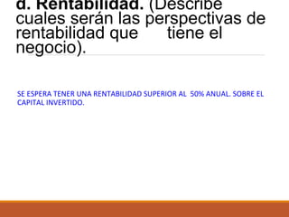 d. Rentabilidad. (Describe
cuales serán las perspectivas de
rentabilidad que
tiene el
negocio).
SE ESPERA TENER UNA RENTABILIDAD SUPERIOR AL 50% ANUAL. SOBRE EL
CAPITAL INVERTIDO.

 