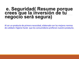 e. Seguridad( Resume porque
crees que la inversión de tu
negocio serå segura)
Al ser un producto de primera necesidad, elaborado con las mejores normas
de calidad e higiene harán que los consumidores prefieran nuestro producto.

 