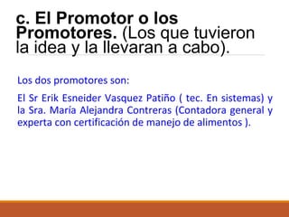 c. El Promotor o los
Promotores. (Los que tuvieron
la idea y la llevaran a cabo).
Los dos promotores son:
El Sr Erik Esneider Vasquez Patiño ( tec. En sistemas) y
la Sra. María Alejandra Contreras (Contadora general y
experta con certificación de manejo de alimentos ).

 