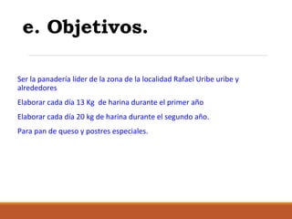 e. Objetivos.
Ser la panadería líder de la zona de la localidad Rafael Uribe uribe y
alrededores
Elaborar cada día 13 Kg de harina durante el primer año
Elaborar cada día 20 kg de harina durante el segundo año.
Para pan de queso y postres especiales.

 