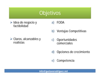 Objetivos
 Idea de negocio y             a) FODA
  factibilidad
                                b) Ventajas Competitivas

 Claros, alcanzables y         c) Oportunidades
  realistas                        comerciales

                                d) Opciones de crecimiento

                                e) Competencia


                      info@gustavorodriguez.net
 