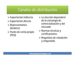 Canales de distribución
 Exportación indirecta       La elección dependerá
 Exportación directa          de la estrategia de
 Representantes               comercialización y del
  (brokers)                    mercado
 Punto de venta propio       Normas técnicas y
  (POS)                        certificaciones
                              Requisitos de rotulación
                               y etiquetado



                   info@gustavorodriguez.net
 