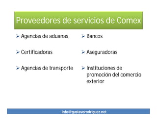Proveedores de servicios de Comex
 Agencias de aduanas         Bancos

 Certificadoras              Aseguradoras

 Agencias de transporte      Instituciones de
                               promoción del comercio
                               exterior




                   info@gustavorodriguez.net
 